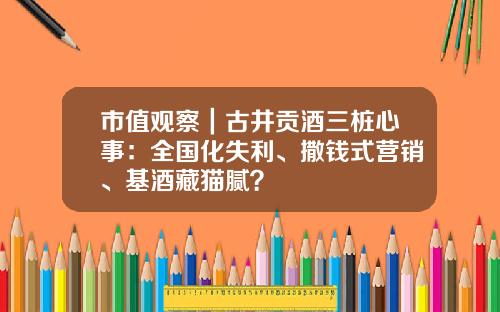 市值观察｜古井贡酒三桩心事：全国化失利、撒钱式营销、基酒藏猫腻？