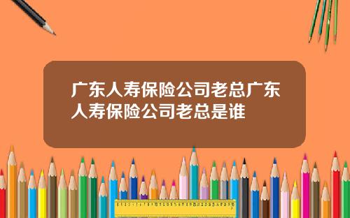 广东人寿保险公司老总广东人寿保险公司老总是谁