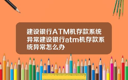 建设银行ATM机存款系统异常建设银行atm机存款系统异常怎么办