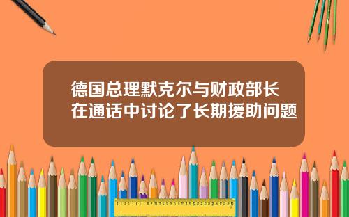 德国总理默克尔与财政部长在通话中讨论了长期援助问题