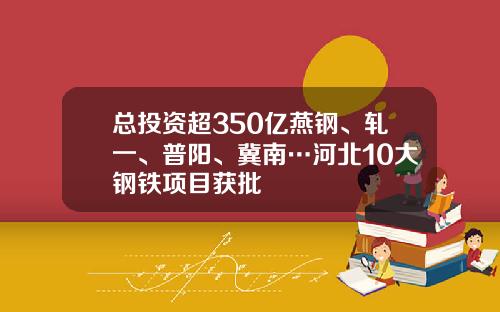 总投资超350亿燕钢、轧一、普阳、冀南…河北10大钢铁项目获批