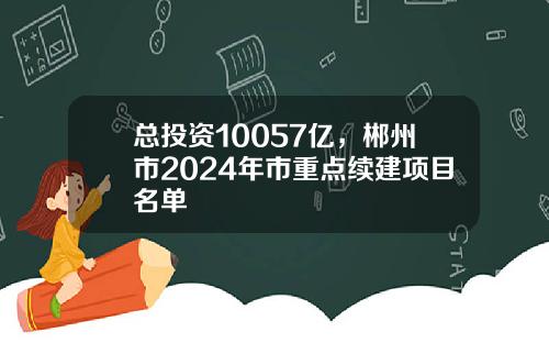 总投资10057亿，郴州市2024年市重点续建项目名单