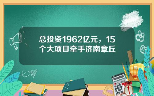 总投资1962亿元，15个大项目牵手济南章丘