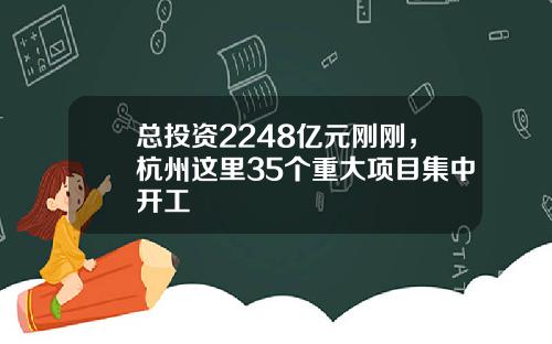总投资2248亿元刚刚，杭州这里35个重大项目集中开工