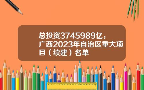 总投资3745989亿，广西2023年自治区重大项目（续建）名单