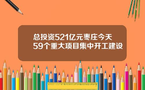 总投资521亿元枣庄今天59个重大项目集中开工建设