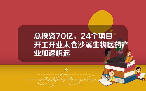 总投资70亿，24个项目开工开业太仓沙溪生物医药产业加速崛起