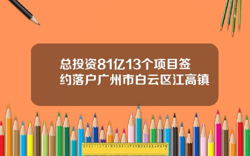 总投资81亿13个项目签约落户广州市白云区江高镇