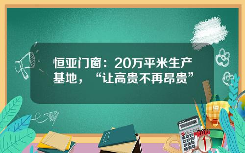 恒亚门窗：20万平米生产基地，“让高贵不再昂贵”