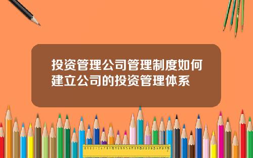投资管理公司管理制度如何建立公司的投资管理体系