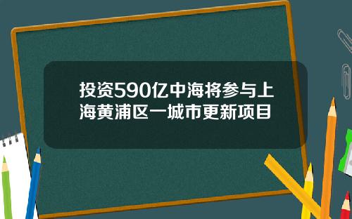 投资590亿中海将参与上海黄浦区一城市更新项目