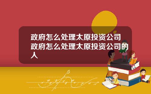 政府怎么处理太原投资公司政府怎么处理太原投资公司的人
