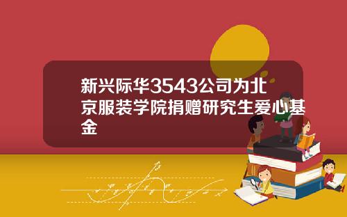 新兴际华3543公司为北京服装学院捐赠研究生爱心基金
