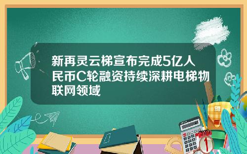 新再灵云梯宣布完成5亿人民币C轮融资持续深耕电梯物联网领域