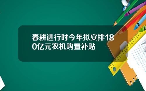 春耕进行时今年拟安排180亿元农机购置补贴