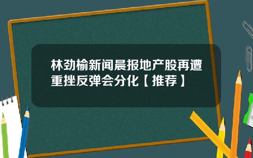 林劲榆新闻晨报地产股再遭重挫反弹会分化【推荐】