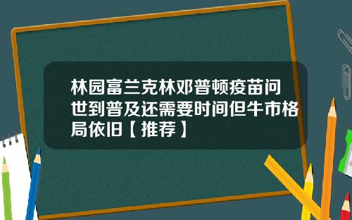 林园富兰克林邓普顿疫苗问世到普及还需要时间但牛市格局依旧【推荐】