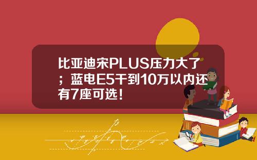 比亚迪宋PLUS压力大了；蓝电E5干到10万以内还有7座可选！
