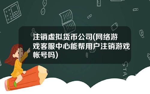 注销虚拟货币公司(网络游戏客服中心能帮用户注销游戏帐号吗)