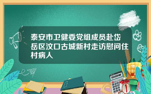 泰安市卫健委党组成员赴岱岳区汶口古城新村走访慰问住村病人