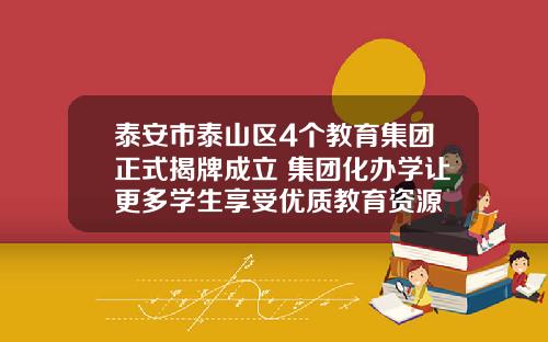 泰安市泰山区4个教育集团正式揭牌成立 集团化办学让更多学生享受优质教育资源