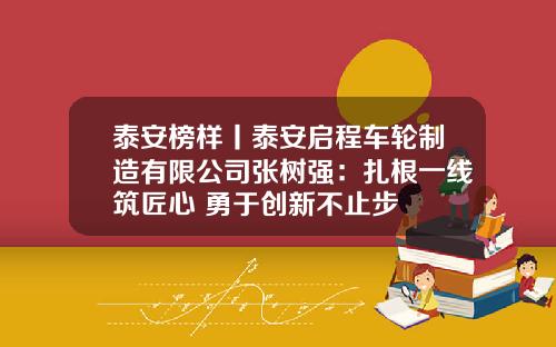泰安榜样丨泰安启程车轮制造有限公司张树强：扎根一线筑匠心 勇于创新不止步