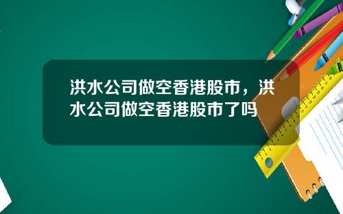 洪水公司做空香港股市，洪水公司做空香港股市了吗
