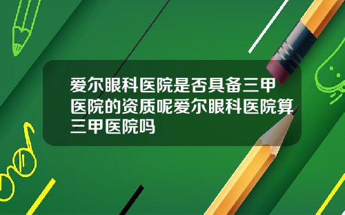 爱尔眼科医院是否具备三甲医院的资质呢爱尔眼科医院算三甲医院吗