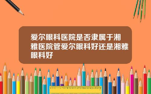 爱尔眼科医院是否隶属于湘雅医院管爱尔眼科好还是湘雅眼科好