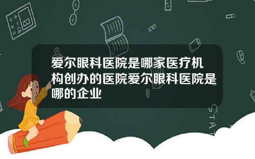 爱尔眼科医院是哪家医疗机构创办的医院爱尔眼科医院是哪的企业