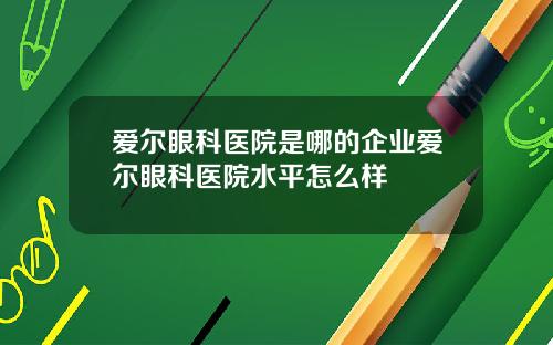 爱尔眼科医院是哪的企业爱尔眼科医院水平怎么样