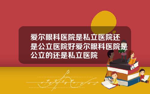 爱尔眼科医院是私立医院还是公立医院好爱尔眼科医院是公立的还是私立医院