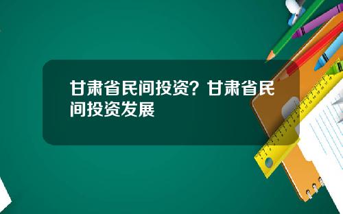 甘肃省民间投资？甘肃省民间投资发展