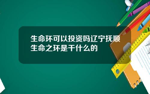 生命环可以投资吗辽宁抚顺生命之环是干什么的