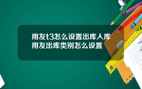 用友t3怎么设置出库入库用友出库类别怎么设置