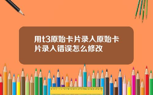 用t3原始卡片录入原始卡片录入错误怎么修改