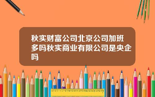 秋实财富公司北京公司加班多吗秋实商业有限公司是央企吗