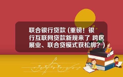 联合银行贷款 (重磅！银行互联网贷款新规来了 跨区展业、联合贷模式获松绑？)