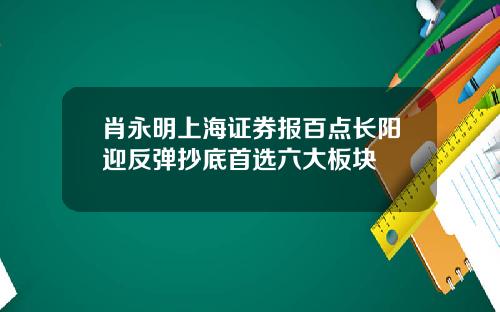 肖永明上海证券报百点长阳迎反弹抄底首选六大板块