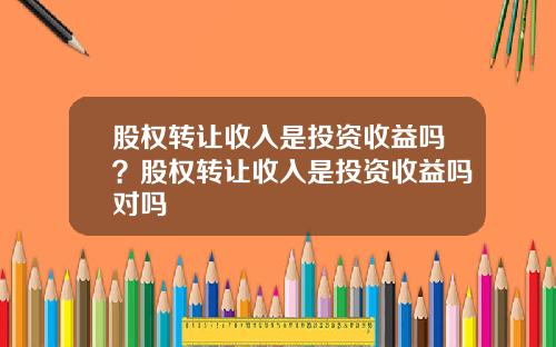 股权转让收入是投资收益吗？股权转让收入是投资收益吗对吗