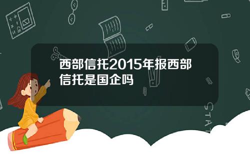 西部信托2015年报西部信托是国企吗