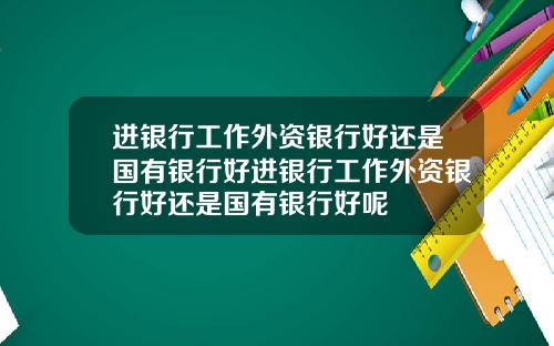 进银行工作外资银行好还是国有银行好进银行工作外资银行好还是国有银行好呢