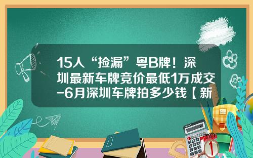 15人“捡漏”粤B牌！深圳最新车牌竞价最低1万成交-6月深圳车牌拍多少钱【新闻】.