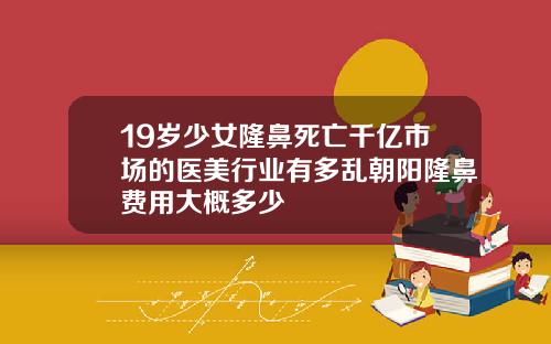 19岁少女隆鼻死亡千亿市场的医美行业有多乱朝阳隆鼻费用大概多少