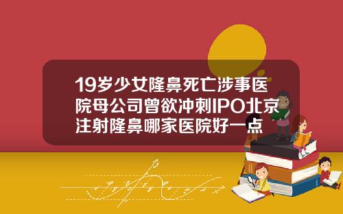 19岁少女隆鼻死亡涉事医院母公司曾欲冲刺IPO北京注射隆鼻哪家医院好一点