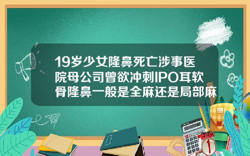 19岁少女隆鼻死亡涉事医院母公司曾欲冲刺IPO耳软骨隆鼻一般是全麻还是局部麻醉