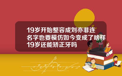 19岁开始整容成刘亦菲连名字也要模仿如今变成了啥样19岁还能矫正牙吗
