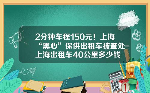 2分钟车程150元！上海“黑心”保供出租车被查处-上海出租车40公里多少钱