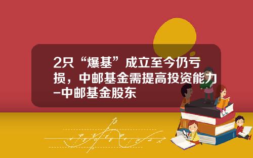 2只“爆基”成立至今仍亏损，中邮基金需提高投资能力-中邮基金股东