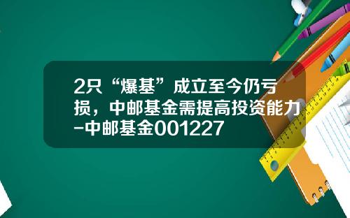 2只“爆基”成立至今仍亏损，中邮基金需提高投资能力-中邮基金001227